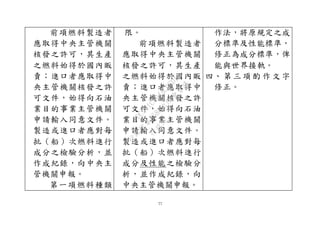 77
前項燃料製造者
應取得中央主管機關
核發之許可，其生產
之燃料始得於國內販
賣；進口者應取得中
央主管機關核發之許
可文件，始得向石油
業目的事業主管機關
申請輸入同意文件。
製造或進口者應對每
批（船）次燃料進行
成分之檢驗分析，並
作成紀錄，向中央主
管機關申報。
第一項燃料種類
限。
前項燃料製造者
應取得中央主管機關
核發之許可，其生產
之燃料始得於國內販
賣；進口者應取得中
央主管機關核發之許
可文件，始得向石油
業目的事業主管機關
申請輸入同意文件。
製造或進口者應對每
批（船）次燃料進行
成分及性能之檢驗分
析，並作成紀錄，向
中央主管機關申報。
作法，將原規定之成
分標準及性能標準，
修正為成分標準，俾
能與世界接軌。
四、 第 三 項 酌 作 文 字
修正。
行
政
院
行
政
院
第
3580次
院
會
會
議
DC991CAD4AC0FD1A
 
