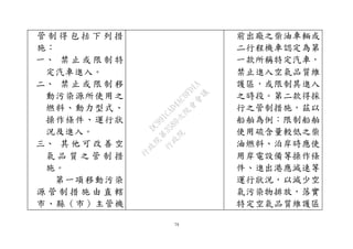 79
管 制 得 包 括 下 列 措
施：
一、 禁 止 或 限 制 特
定汽車進入。
二、 禁 止 或 限 制 移
動污染源所使用之
燃料、動力型式、
操作條件、運行狀
況及進入。
三、 其 他 可 改 善 空
氣 品 質 之 管 制 措
施。
第一項移動污染
源 管 制 措 施 由 直 轄
市、縣（市）主管機
前出廠之柴油車輛或
二行程機車認定為第
一款所稱特定汽車，
禁止進入空氣品質維
護區，或限制其進入
之時段。第二款得採
行之管制措施，茲以
船舶為例：限制船舶
使用硫含量較低之柴
油燃料、泊岸時應使
用岸電設備等操作條
件、進出港應減速等
運行狀況，以減少空
氣污染物排放，落實
特定空氣品質維護區
行
政
院
行
政
院
第
3580次
院
會
會
議
DC991CAD4AC0FD1A
 