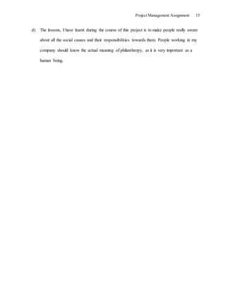 Project Management Assignment 15
d) The lessons, I have learnt during the course of this project is to make people really aware
about all the social causes and their responsibilities towards them. People working in my
company should know the actual meaning of philanthropy, as it is very important as a
human being.
 
