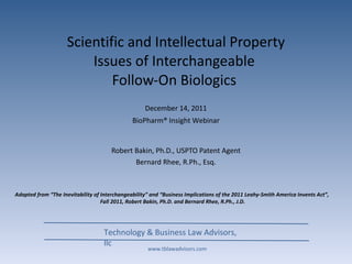 Scientific and Intellectual Property Issues of Interchangeable  Follow-On Biologics   Robert Bakin, Ph.D., USPTO Patent Agent Bernard Rhee, R.Ph., Esq. Technology & Business Law Advisors, llc December 14, 2011 BioPharm® Insight Webinar www.tblawadvisors.com Adapted from “The Inevitability of Interchangeability” and “Business Implications of the 2011 Leahy-Smith America Invents Act”,  Fall 2011, Robert Bakin, Ph.D. and Bernard Rhee, R.Ph., J.D. 