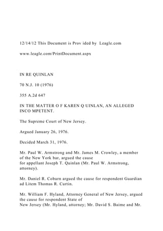 12/14/12 This Document is Prov ided by Leagle.com
www.leagle.com/PrintDocument.aspx
IN RE QUINLAN
70 N.J. 10 (1976)
355 A.2d 647
IN THE MATTER O F KAREN Q UINLAN, AN ALLEGED
INCO MPETENT.
The Supreme Court of New Jersey.
Argued January 26, 1976.
Decided March 31, 1976.
Mr. Paul W. Armstrong and Mr. James M. Crowley, a member
of the New York bar, argued the cause
for appellant Joseph T. Quinlan (Mr. Paul W. Armstrong,
attorney).
Mr. Daniel R. Coburn argued the cause for respondent Guardian
ad Litem Thomas R. Curtin.
Mr. William F. Hyland, Attorney General of New Jersey, argued
the cause for respondent State of
New Jersey (Mr. Hyland, attorney; Mr. David S. Baime and Mr.
 
