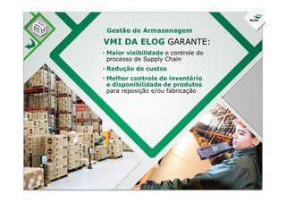 • Maior visibilidade e controle do
processo de Supply Chain
• Redução de custos
• Melhor controle de inventário
e disponibilidade de produtos
para reposição e/ou fabricação
VMI DA ELOG GARANTE:
Gestão de Armazenagem
 