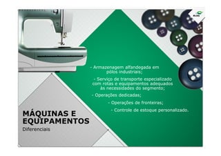 - Armazenagem alfandegada em
pólos industriais;
- Serviço de transporte especializado
MÁQUINAS E
EQUIPAMENTOS
Diferenciais
- Serviço de transporte especializado
com rotas e equipamentos adequados
às necessidades do segmento;
- Operações dedicadas;
- Operações de fronteiras;
- Controle de estoque personalizado.
 