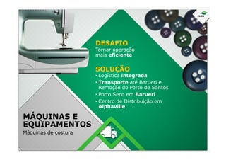 Tornar operação
mais eficiente
• Logística integrada
• Transporte até Barueri e
DESAFIO
SOLUÇÃO
• Transporte até Barueri e
Remoção do Porto de Santos
• Porto Seco em Barueri
• Centro de Distribuição em
Alphaville
MÁQUINAS E
EQUIPAMENTOS
Máquinas de costura
 
