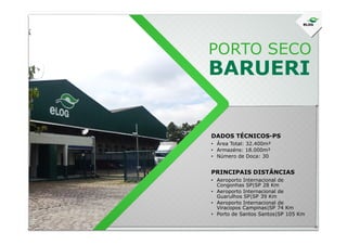 PORTO SECO
BARUERI
DADOS TÉCNICOS-PS
• Área Total: 32.400m²
• Armazéns: 18.000m²
• Número de Doca: 30
• Aeroporto Internacional de
Congonhas SP|SP 28 Km
• Aeroporto Internacional de
Guarulhos SP|SP 39 Km
• Aeroporto Internacional de
Viracopos Campinas|SP 74 Km
• Porto de Santos Santos|SP 105 Km
PRINCIPAIS DISTÂNCIAS
 