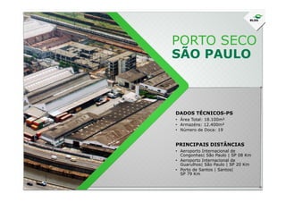 PORTO SECO
SÃO PAULO
DADOS TÉCNICOS-PS
• Área Total: 18.100m²
• Armazéns: 12.400m²
• Número de Doca: 19
• Aeroporto Internacional de
Congonhas| São Paulo | SP 08 Km
• Aeroporto Internacional de
Guarulhos| São Paulo | SP 20 Km
• Porto de Santos | Santos|
SP 79 Km
PRINCIPAIS DISTÂNCIAS
 