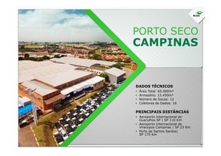 PORTO SECO
CAMPINAS
DADOS TÉCNICOS
• Área Total: 65.000m²
• Armazéns: 12.450m²
• Número de Docas: 12
• Coletores de Dados: 16
• Aeroporto Internacional de
Guarulhos SP | SP 110 Km
• Aeroporto Internacional de
Viracopos Campinas | SP 23 Km
• Porto de Santos Santos|
SP 175 Km
PRINCIPAIS DISTÂNCIAS
 