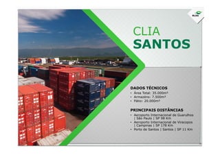 CLIA
SANTOS
DADOS TÉCNICOS
• Área Total: 35.000m²
• Armazéns: 7.500m²
• Pátio: 20.000m²
• Aeroporto Internacional de Guarulhos
| São Paulo | SP 98 Km
• Aeroporto Internacional de Viracopos
| Campinas | SP 178 Km
• Porto de Santos | Santos | SP 11 Km
PRINCIPAIS DISTÂNCIAS
 