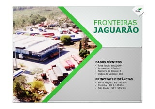 FRONTEIRAS
JAGUARÃO
DADOS TÉCNICOS
• Área Total: 60.000m²
• Armazéns: 1.500m²
• Número de Docas: 3
• Vagas de Veículo: 110
• Porto Alegre | RS 392 Km
• Curitiba | PR 1.160 Km
• São Paulo | SP 1.585 Km
PRINCIPAIS DISTÂNCIAS
 