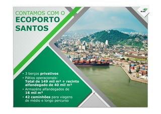 CONTAMOS COM O
ECOPORTO
SANTOS
• 3 berços privativos
• Pátios operacionais:
Total de 149 mil m² + recinto
alfandegado de 40 mil m²
• Armazéns alfandegados de
16 mil m²
• 42 caminhões para viagens
de médio e longo percurso
 