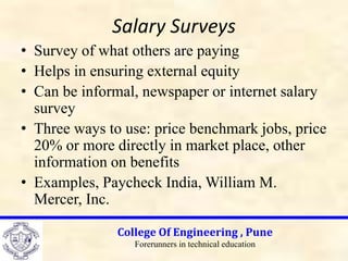 Salary Surveys
• Survey of what others are paying
• Helps in ensuring external equity
• Can be informal, newspaper or internet salary
survey
• Three ways to use: price benchmark jobs, price
20% or more directly in market place, other
information on benefits
• Examples, Paycheck India, William M.
Mercer, Inc.
College Of Engineering , Pune
Forerunners in technical education
 