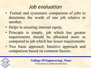 Job evaluation
• Formal and systematic comparison of jobs to
determine the worth of one job relative to
another.
• Helps in ensuring internal equity.
• Principle is simple, job which has greater
requirements should be allocated more as
compared to job which has lesser requirements
• Two basic approach: Intuitive approach and
comparison based on common factors.
College Of Engineering , Pune
Forerunners in technical education
 