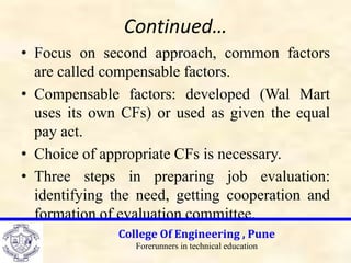 Continued…
• Focus on second approach, common factors
are called compensable factors.
• Compensable factors: developed (Wal Mart
uses its own CFs) or used as given the equal
pay act.
• Choice of appropriate CFs is necessary.
• Three steps in preparing job evaluation:
identifying the need, getting cooperation and
formation of evaluation committee.
College Of Engineering , Pune
Forerunners in technical education
 