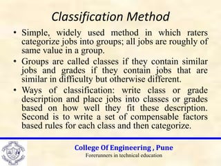 Classification Method
• Simple, widely used method in which raters
categorize jobs into groups; all jobs are roughly of
same value in a group.
• Groups are called classes if they contain similar
jobs and grades if they contain jobs that are
similar in difficulty but otherwise different.
• Ways of classification: write class or grade
description and place jobs into classes or grades
based on how well they fit these description.
Second is to write a set of compensable factors
based rules for each class and then categorize.
College Of Engineering , Pune
Forerunners in technical education
 