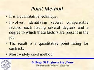 Point Method
• It is a quantitative technique.
• Involves: identifying several compensable
factors, each having several degrees and a
degree to which these factors are present in the
job.
• The result is a quantitative point rating for
each job.
• Most widely used method.
College Of Engineering , Pune
Forerunners in technical education
 
