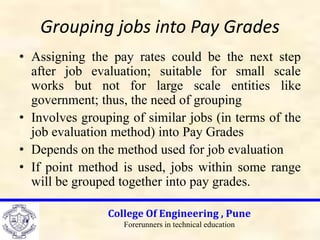Grouping jobs into Pay Grades
• Assigning the pay rates could be the next step
after job evaluation; suitable for small scale
works but not for large scale entities like
government; thus, the need of grouping
• Involves grouping of similar jobs (in terms of the
job evaluation method) into Pay Grades
• Depends on the method used for job evaluation
• If point method is used, jobs within some range
will be grouped together into pay grades.
College Of Engineering , Pune
Forerunners in technical education
 