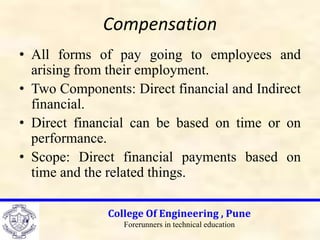 Compensation
• All forms of pay going to employees and
arising from their employment.
• Two Components: Direct financial and Indirect
financial.
• Direct financial can be based on time or on
performance.
• Scope: Direct financial payments based on
time and the related things.
College Of Engineering , Pune
Forerunners in technical education
 