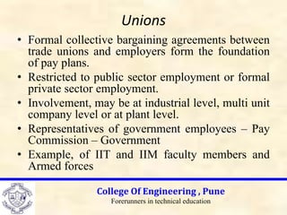 Unions
• Formal collective bargaining agreements between
trade unions and employers form the foundation
of pay plans.
• Restricted to public sector employment or formal
private sector employment.
• Involvement, may be at industrial level, multi unit
company level or at plant level.
• Representatives of government employees – Pay
Commission – Government
• Example, of IIT and IIM faculty members and
Armed forces
College Of Engineering , Pune
Forerunners in technical education
 
