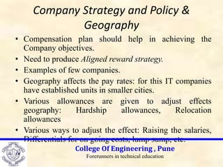 Company Strategy and Policy &
Geography
• Compensation plan should help in achieving the
Company objectives.
• Need to produce Aligned reward strategy.
• Examples of few companies.
• Geography affects the pay rates: for this IT companies
have established units in smaller cities.
• Various allowances are given to adjust effects
geography: Hardship allowances, Relocation
allowances
• Various ways to adjust the effect: Raising the salaries,
Differentials for on going costs, lump sump, etc.
College Of Engineering , Pune
Forerunners in technical education
 