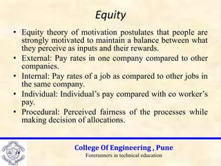Equity
• Equity theory of motivation postulates that people are
strongly motivated to maintain a balance between what
they perceive as inputs and their rewards.
• External: Pay rates in one company compared to other
companies.
• Internal: Pay rates of a job as compared to other jobs in
the same company.
• Individual: Individual’s pay compared with co worker’s
pay.
• Procedural: Perceived fairness of the processes while
making decision of allocations.
College Of Engineering , Pune
Forerunners in technical education
 