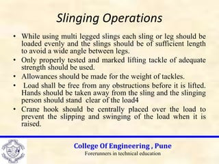 Slinging Operations
• While using multi legged slings each sling or leg should be
loaded evenly and the slings should be of sufficient length
to avoid a wide angle between legs.
• Only properly tested and marked lifting tackle of adequate
strength should be used.
• Allowances should be made for the weight of tackles.
• Load shall be free from any obstructions before it is lifted.
Hands should be taken away from the sling and the slinging
person should stand clear of the load4
• Crane hook should be centrally placed over the load to
prevent the slipping and swinging of the load when it is
raised.
College Of Engineering , Pune
Forerunners in technical education
 