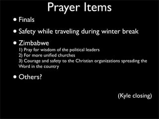 Prayer Items
• Finals
• Safety while traveling during winter break
• Zimbabwe
  1) Pray for wisdom of the political leaders
  2) For more uniﬁed churches
  3) Courage and safety to the Christian organizations spreading the
  Word in the country

• Others?
                                                    (Kyle closing)
 