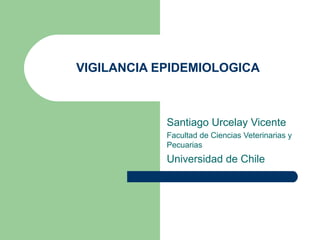 VIGILANCIA EPIDEMIOLOGICA



            Santiago Urcelay Vicente
            Facultad de Ciencias Veterinarias y
            Pecuarias
            Universidad de Chile
 