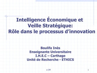 e-3M 1
Intelligence Économique et
Veille Stratégique:
Rôle dans le processus d’innovation
Boulifa Inès
Enseignante Universitaire
I.H.E.C – Carthage
Unité de Recherche - ETHICS
 