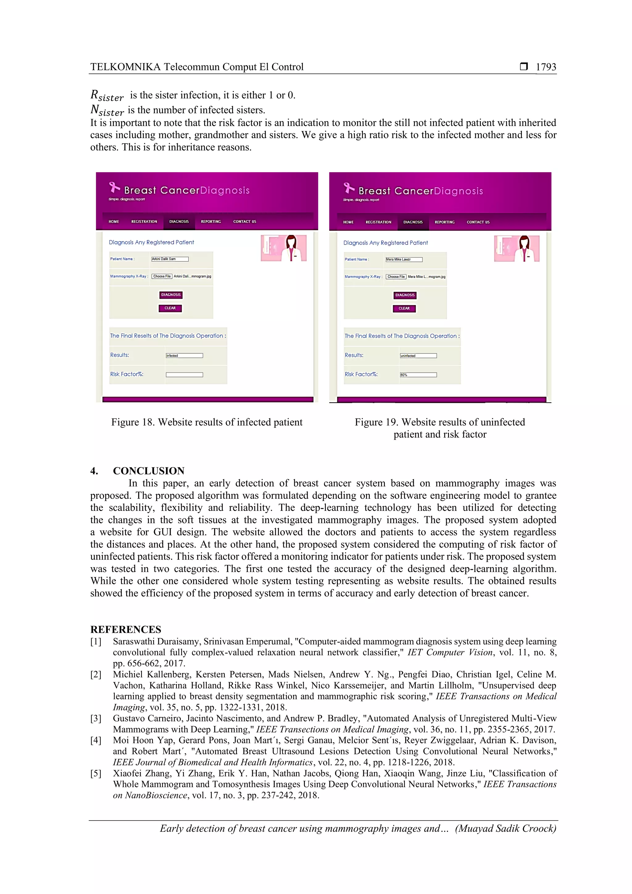 TELKOMNIKA Telecommun Comput El Control 
Early detection of breast cancer using mammography images and… (Muayad Sadik Croock)
1793
𝑅 𝑠𝑖𝑠𝑡𝑒𝑟 is the sister infection, it is either 1 or 0.
𝑁𝑠𝑖𝑠𝑡𝑒𝑟 is the number of infected sisters.
It is important to note that the risk factor is an indication to monitor the still not infected patient with inherited
cases including mother, grandmother and sisters. We give a high ratio risk to the infected mother and less for
others. This is for inheritance reasons.
Figure 18. Website results of infected patient Figure 19. Website results of uninfected
patient and risk factor
4. CONCLUSION
In this paper, an early detection of breast cancer system based on mammography images was
proposed. The proposed algorithm was formulated depending on the software engineering model to grantee
the scalability, flexibility and reliability. The deep-learning technology has been utilized for detecting
the changes in the soft tissues at the investigated mammography images. The proposed system adopted
a website for GUI design. The website allowed the doctors and patients to access the system regardless
the distances and places. At the other hand, the proposed system considered the computing of risk factor of
uninfected patients. This risk factor offered a monitoring indicator for patients under risk. The proposed system
was tested in two categories. The first one tested the accuracy of the designed deep-learning algorithm.
While the other one considered whole system testing representing as website results. The obtained results
showed the efficiency of the proposed system in terms of accuracy and early detection of breast cancer.
REFERENCES
[1] Saraswathi Duraisamy, Srinivasan Emperumal, "Computer-aided mammogram diagnosis system using deep learning
convolutional fully complex-valued relaxation neural network classifier," IET Computer Vision, vol. 11, no. 8,
pp. 656-662, 2017.
[2] Michiel Kallenberg, Kersten Petersen, Mads Nielsen, Andrew Y. Ng., Pengfei Diao, Christian Igel, Celine M.
Vachon, Katharina Holland, Rikke Rass Winkel, Nico Karssemeijer, and Martin Lillholm, "Unsupervised deep
learning applied to breast density segmentation and mammographic risk scoring," IEEE Transactions on Medical
Imaging, vol. 35, no. 5, pp. 1322-1331, 2018.
[3] Gustavo Carneiro, Jacinto Nascimento, and Andrew P. Bradley, "Automated Analysis of Unregistered Multi-View
Mammograms with Deep Learning," IEEE Transections on Medical Imaging, vol. 36, no. 11, pp. 2355-2365, 2017.
[4] Moi Hoon Yap, Gerard Pons, Joan Mart´ı, Sergi Ganau, Melcior Sent´ıs, Reyer Zwiggelaar, Adrian K. Davison,
and Robert Mart´, "Automated Breast Ultrasound Lesions Detection Using Convolutional Neural Networks,"
IEEE Journal of Biomedical and Health Informatics, vol. 22, no. 4, pp. 1218-1226, 2018.
[5] Xiaofei Zhang, Yi Zhang, Erik Y. Han, Nathan Jacobs, Qiong Han, Xiaoqin Wang, Jinze Liu, "Classification of
Whole Mammogram and Tomosynthesis Images Using Deep Convolutional Neural Networks," IEEE Transactions
on NanoBioscience, vol. 17, no. 3, pp. 237-242, 2018.
 