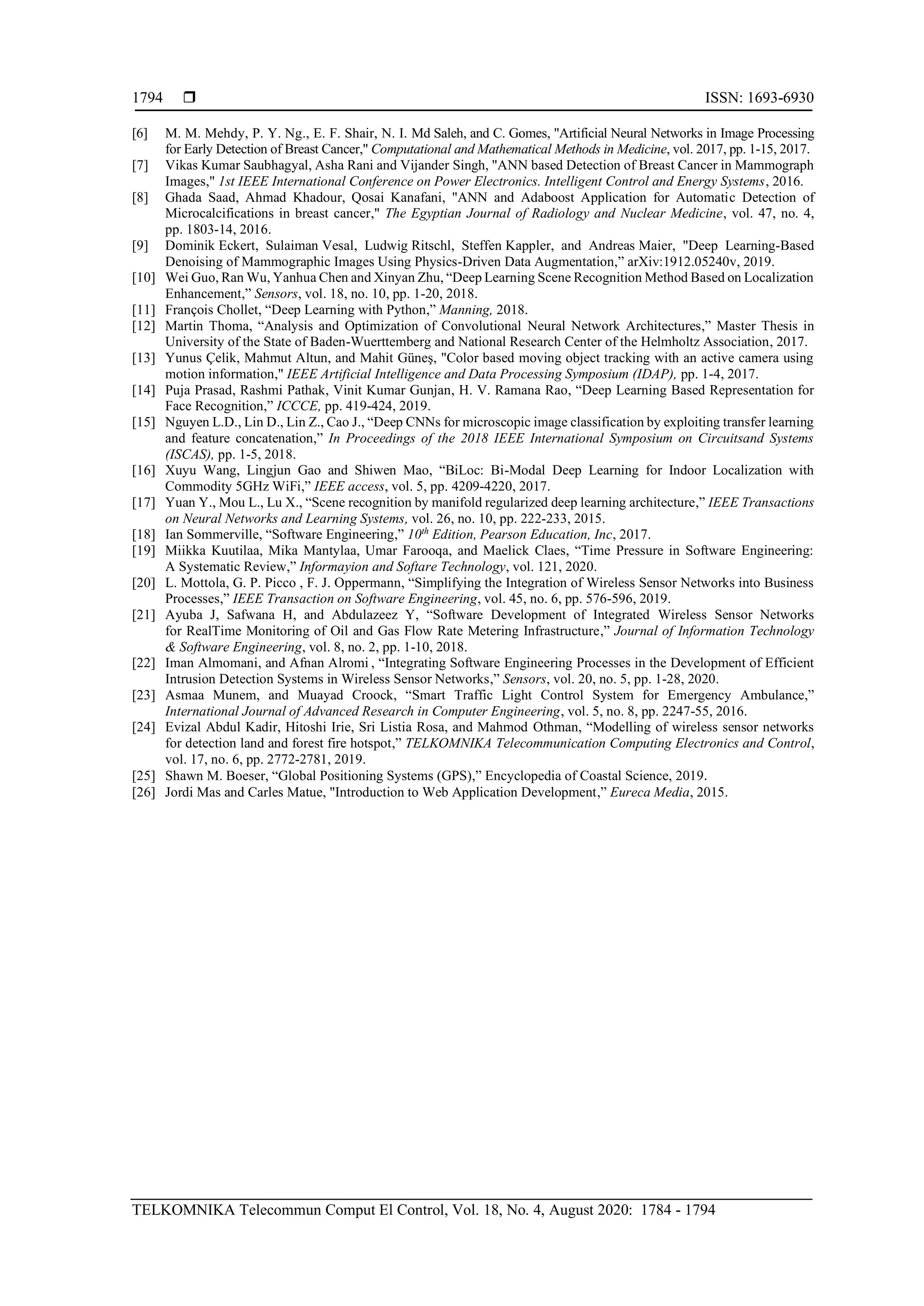  ISSN: 1693-6930
TELKOMNIKA Telecommun Comput El Control, Vol. 18, No. 4, August 2020: 1784 - 1794
1794
[6] M. M. Mehdy, P. Y. Ng., E. F. Shair, N. I. Md Saleh, and C. Gomes, "Artificial Neural Networks in Image Processing
for Early Detection of Breast Cancer," Computational and Mathematical Methods in Medicine, vol. 2017, pp. 1-15, 2017.
[7] Vikas Kumar Saubhagyal, Asha Rani and Vijander Singh, "ANN based Detection of Breast Cancer in Mammograph
Images," 1st IEEE International Conference on Power Electronics. Intelligent Control and Energy Systems, 2016.
[8] Ghada Saad, Ahmad Khadour, Qosai Kanafani, "ANN and Adaboost Application for Automatic Detection of
Microcalcifications in breast cancer," The Egyptian Journal of Radiology and Nuclear Medicine, vol. 47, no. 4,
pp. 1803-14, 2016.
[9] Dominik Eckert, Sulaiman Vesal, Ludwig Ritschl, Steffen Kappler, and Andreas Maier, "Deep Learning-Based
Denoising of Mammographic Images Using Physics-Driven Data Augmentation,” arXiv:1912.05240v, 2019.
[10] Wei Guo, Ran Wu, Yanhua Chen and Xinyan Zhu, “Deep Learning Scene Recognition Method Based on Localization
Enhancement,” Sensors, vol. 18, no. 10, pp. 1-20, 2018.
[11] François Chollet, “Deep Learning with Python,” Manning, 2018.
[12] Martin Thoma, “Analysis and Optimization of Convolutional Neural Network Architectures,” Master Thesis in
University of the State of Baden-Wuerttemberg and National Research Center of the Helmholtz Association, 2017.
[13] Yunus Çelik, Mahmut Altun, and Mahit Güneş, "Color based moving object tracking with an active camera using
motion information," IEEE Artificial Intelligence and Data Processing Symposium (IDAP), pp. 1-4, 2017.
[14] Puja Prasad, Rashmi Pathak, Vinit Kumar Gunjan, H. V. Ramana Rao, “Deep Learning Based Representation for
Face Recognition,” ICCCE, pp. 419-424, 2019.
[15] Nguyen L.D., Lin D., Lin Z., Cao J., “Deep CNNs for microscopic image classification by exploiting transfer learning
and feature concatenation,” In Proceedings of the 2018 IEEE International Symposium on Circuitsand Systems
(ISCAS), pp. 1-5, 2018.
[16] Xuyu Wang, Lingjun Gao and Shiwen Mao, “BiLoc: Bi-Modal Deep Learning for Indoor Localization with
Commodity 5GHz WiFi,” IEEE access, vol. 5, pp. 4209-4220, 2017.
[17] Yuan Y., Mou L., Lu X., “Scene recognition by manifold regularized deep learning architecture,” IEEE Transactions
on Neural Networks and Learning Systems, vol. 26, no. 10, pp. 222-233, 2015.
[18] Ian Sommerville, “Software Engineering,” 10th
Edition, Pearson Education, Inc, 2017.
[19] Miikka Kuutilaa, Mika Mantylaa, Umar Farooqa, and Maelick Claes, “Time Pressure in Software Engineering:
A Systematic Review,” Informayion and Softare Technology, vol. 121, 2020.
[20] L. Mottola, G. P. Picco , F. J. Oppermann, “Simplifying the Integration of Wireless Sensor Networks into Business
Processes,” IEEE Transaction on Software Engineering, vol. 45, no. 6, pp. 576-596, 2019.
[21] Ayuba J, Safwana H, and Abdulazeez Y, “Software Development of Integrated Wireless Sensor Networks
for RealTime Monitoring of Oil and Gas Flow Rate Metering Infrastructure,” Journal of Information Technology
& Software Engineering, vol. 8, no. 2, pp. 1-10, 2018.
[22] Iman Almomani, and Afnan Alromi , “Integrating Software Engineering Processes in the Development of Efficient
Intrusion Detection Systems in Wireless Sensor Networks,” Sensors, vol. 20, no. 5, pp. 1-28, 2020.
[23] Asmaa Munem, and Muayad Croock, “Smart Traffic Light Control System for Emergency Ambulance,”
International Journal of Advanced Research in Computer Engineering, vol. 5, no. 8, pp. 2247-55, 2016.
[24] Evizal Abdul Kadir, Hitoshi Irie, Sri Listia Rosa, and Mahmod Othman, “Modelling of wireless sensor networks
for detection land and forest fire hotspot,” TELKOMNIKA Telecommunication Computing Electronics and Control,
vol. 17, no. 6, pp. 2772-2781, 2019.
[25] Shawn M. Boeser, “Global Positioning Systems (GPS),” Encyclopedia of Coastal Science, 2019.
[26] Jordi Mas and Carles Matue, "Introduction to Web Application Development,” Eureca Media, 2015.
 