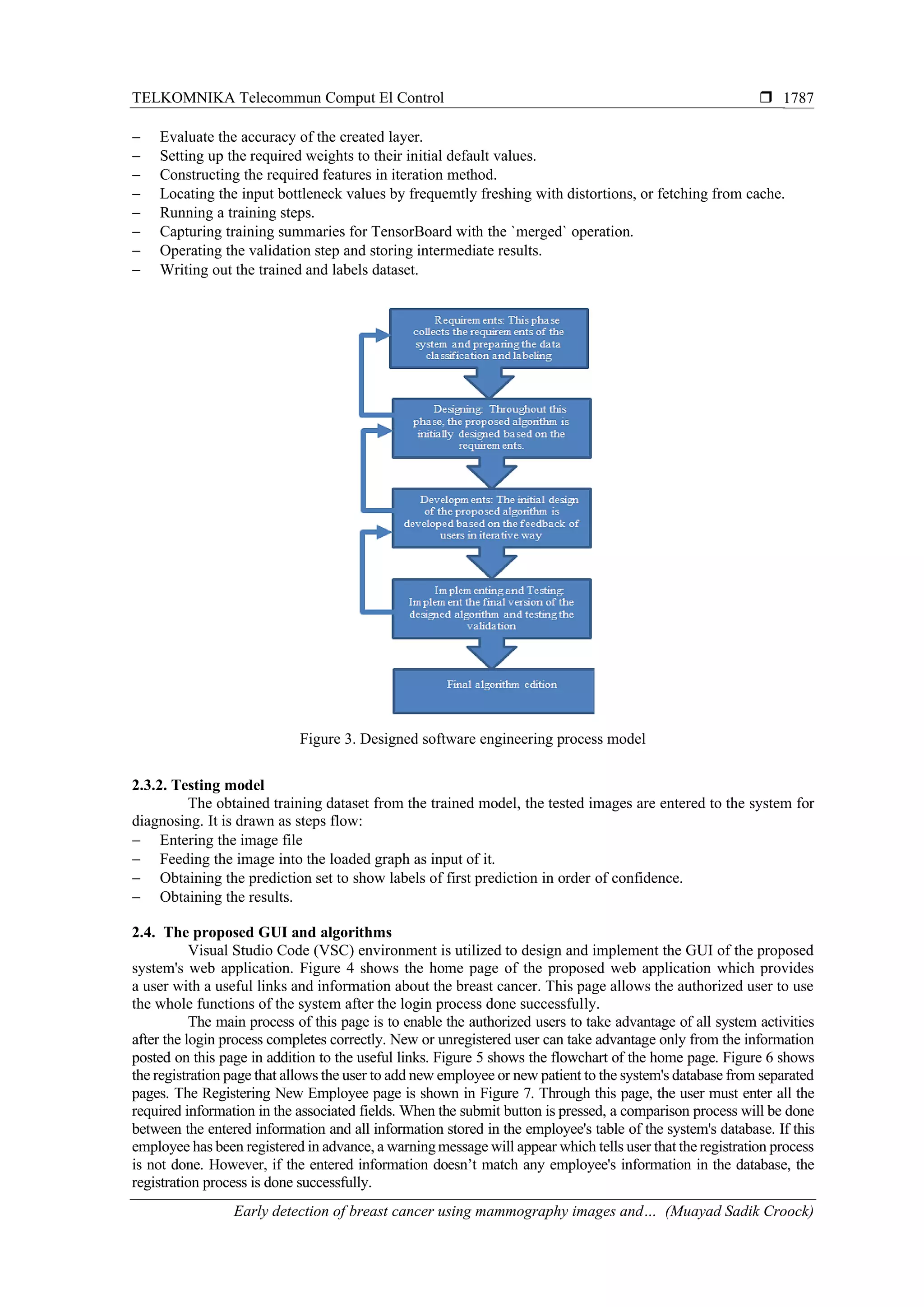 TELKOMNIKA Telecommun Comput El Control 
Early detection of breast cancer using mammography images and… (Muayad Sadik Croock)
1787
− Evaluate the accuracy of the created layer.
− Setting up the required weights to their initial default values.
− Constructing the required features in iteration method.
− Locating the input bottleneck values by frequemtly freshing with distortions, or fetching from cache.
− Running a training steps.
− Capturing training summaries for TensorBoard with the `merged` operation.
− Operating the validation step and storing intermediate results.
− Writing out the trained and labels dataset.
Figure 3. Designed software engineering process model
2.3.2. Testing model
The obtained training dataset from the trained model, the tested images are entered to the system for
diagnosing. It is drawn as steps flow:
− Entering the image file
− Feeding the image into the loaded graph as input of it.
− Obtaining the prediction set to show labels of first prediction in order of confidence.
− Obtaining the results.
2.4. The proposed GUI and algorithms
Visual Studio Code (VSC) environment is utilized to design and implement the GUI of the proposed
system's web application. Figure 4 shows the home page of the proposed web application which provides
a user with a useful links and information about the breast cancer. This page allows the authorized user to use
the whole functions of the system after the login process done successfully.
The main process of this page is to enable the authorized users to take advantage of all system activities
after the login process completes correctly. New or unregistered user can take advantage only from the information
posted on this page in addition to the useful links. Figure 5 shows the flowchart of the home page. Figure 6 shows
the registration page that allows the user to add new employee or new patient to the system's database from separated
pages. The Registering New Employee page is shown in Figure 7. Through this page, the user must enter all the
required information in the associated fields. When the submit button is pressed, a comparison process will be done
between the entered information and all information stored in the employee's table of the system's database. If this
employee has been registered in advance, a warningmessage will appear which tells user that the registration process
is not done. However, if the entered information doesn’t match any employee's information in the database, the
registration process is done successfully.
 