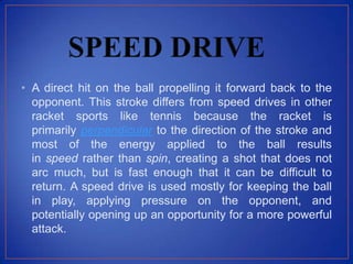 • A direct hit on the ball propelling it forward back to the
opponent. This stroke differs from speed drives in other
racket sports like tennis because the racket is
primarily perpendicular to the direction of the stroke and
most of the energy applied to the ball results
in speed rather than spin, creating a shot that does not
arc much, but is fast enough that it can be difficult to
return. A speed drive is used mostly for keeping the ball
in play, applying pressure on the opponent, and
potentially opening up an opportunity for a more powerful
attack.
 