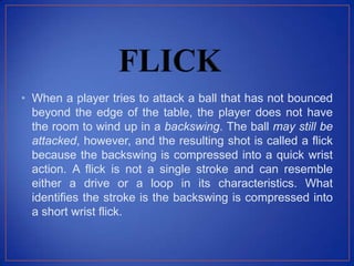 • When a player tries to attack a ball that has not bounced
beyond the edge of the table, the player does not have
the room to wind up in a backswing. The ball may still be
attacked, however, and the resulting shot is called a flick
because the backswing is compressed into a quick wrist
action. A flick is not a single stroke and can resemble
either a drive or a loop in its characteristics. What
identifies the stroke is the backswing is compressed into
a short wrist flick.
 