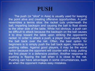 The push (or "slice" in Asia) is usually used for keeping
the point alive and creating offensive opportunities. A push
resembles a tennis slice: the racket cuts underneath the
ball, imparting backspin and causing the ball to float slowly
to the other side of the table. While not obvious, a push can
be difficult to attack because the backspin on the ball causes
it to drop toward the table upon striking the opponent's
racket. In order to attack a push, a player must usually loop
the ball back over the net. Often, the best option for
beginners is to simply push the ball back again, resulting in
pushing rallies. Against good players, it may be the worst
option because the opponent will counter with a loop, putting
the first player in a defensive position. Another response to
pushing is flipping the ball when it is close to the net.
Pushing can have advantages in some circumstances, such
as when the opponent makes easy mistakes.
 