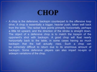 • A chop is the defensive, backspin counterpart to the offensive loop
drive. A chop is essentially a bigger, heavier push, taken well back
from the table. The racket face points primarily horizontally, perhaps
a little bit upward, and the direction of the stroke is straight down.
The object of a defensive chop is to match the topspin of the
opponent's shot with backspin. A good chop will float nearly
horizontally back to the table, in some cases having so much
backspin that the ball actually rises. Such a chop can
be extremely difficult to return due to its enormous amount of
backspin. Some defensive players can also impart no-spin or
sidespin variations of the chop.
 