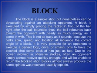 The block is a simple shot, but nonetheless can be
devastating against an attacking opponent. A block is
executed by simply placing the racket in front of the ball
right after the ball bounces; thus, the ball rebounds back
toward the opponent with nearly as much energy as it
came in with. This is not as easy as it sounds, because the
ball's spin, speed, and location all influence the correct
angle of a block. It is very possible for an opponent to
execute a perfect loop, drive, or smash, only to have the
blocked shot come back at him just as fast. Due to the
power involved in offensive strokes, often an opponent
simply cannot recover quickly enough, and will be unable to
return the blocked shot. Blocks almost always produce the
same spin as was received, usually topspin.
 