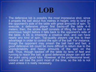 • The defensive lob is possibly the most impressive shot, since
it propels the ball about five metres in height, only to land on
the opponent's side of the table with great amounts of spin. To
execute, a defensive player first backs-off the table 4–6
meters; then, the stroke itself consists of lifting the ball to an
enormous height before it falls back to the opponent's side of
the table. A lob is inherently a creative shot, and can have
nearly any kind of spin. Top-quality players use this to their
advantage in order to control the spin of the ball. For instance,
though the opponent may smash the ball hard and fast, a
good defensive lob could be more difficult to return due to the
unpredictability and heavy amounts of the spin on the
ball. Thus, though backed off the table by tens of feet and
running to reach the ball, a good defensive player can still win
the point using good lobs. However, at the professional level,
lobbers will lose the point most of the time, so the lob is not
used unless it is really necessary.
 