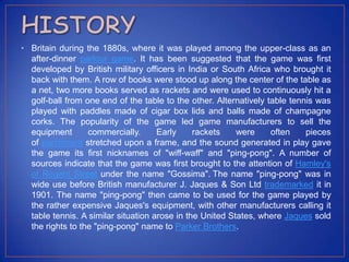 • Britain during the 1880s, where it was played among the upper-class as an
after-dinner parlour game. It has been suggested that the game was first
developed by British military officers in India or South Africa who brought it
back with them. A row of books were stood up along the center of the table as
a net, two more books served as rackets and were used to continuously hit a
golf-ball from one end of the table to the other. Alternatively table tennis was
played with paddles made of cigar box lids and balls made of champagne
corks. The popularity of the game led game manufacturers to sell the
equipment commercially. Early rackets were often pieces
of parchment stretched upon a frame, and the sound generated in play gave
the game its first nicknames of "wiff-waff" and "ping-pong". A number of
sources indicate that the game was first brought to the attention of Hamley's
of Regent Street under the name "Gossima". The name "ping-pong" was in
wide use before British manufacturer J. Jaques & Son Ltd trademarked it in
1901. The name "ping-pong" then came to be used for the game played by
the rather expensive Jaques's equipment, with other manufacturers calling it
table tennis. A similar situation arose in the United States, where Jaques sold
the rights to the "ping-pong" name to Parker Brothers.
 