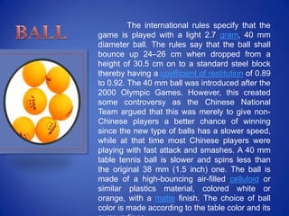 The international rules specify that the
game is played with a light 2.7 gram, 40 mm
diameter ball. The rules say that the ball shall
bounce up 24–26 cm when dropped from a
height of 30.5 cm on to a standard steel block
thereby having a coefficient of restitution of 0.89
to 0.92. The 40 mm ball was introduced after the
2000 Olympic Games. However, this created
some controversy as the Chinese National
Team argued that this was merely to give non-
Chinese players a better chance of winning
since the new type of balls has a slower speed,
while at that time most Chinese players were
playing with fast attack and smashes. A 40 mm
table tennis ball is slower and spins less than
the original 38 mm (1.5 inch) one. The ball is
made of a high-bouncing air-filled celluloid or
similar plastics material, colored white or
orange, with a matte finish. The choice of ball
color is made according to the table color and its
 
