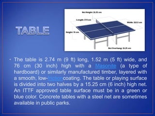 • The table is 2.74 m (9 ft) long, 1.52 m (5 ft) wide, and
76 cm (30 inch) high with a Masonite (a type of
hardboard) or similarly manufactured timber, layered with
a smooth, low-frictioncoating. The table or playing surface
is divided into two halves by a 15.25 cm (6 inch) high net.
An ITTF approved table surface must be in a green or
blue color. Concrete tables with a steel net are sometimes
available in public parks.
 