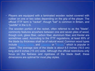 • Players are equipped with a laminated wooden racket covered with
rubber on one or two sides depending on the grip of the player. The
official ITTF term is "racket", though "bat" is common in Britain, and
"paddle" in the U.S.
• The wooden portion of the racket, often referred to as the "blade",
commonly features anywhere between one and seven plies of wood,
though cork, glass fiber, carbon fiber, aluminum fiber, and Kevlar are
sometimes used. According to the ITTF regulations, at least 85% of
the blade by thickness shall be of natural wood. Common wood types
include Balsa, Limba, and Cypress or "Hinoki," which is popular in
Japan. The average size of the blade is about 6.5 inches (16.5 cm)
long and 6 inches (15 cm) wide. Although the official restrictions only
focus on the flatness and rigidness of the blade itself, these
dimensions are optimal for most play styles.
 