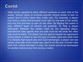 • Table tennis regulations allow different surfaces on each side of the
racket. Various types of surfaces provide various levels of spin or
speed, and in some cases they nullify spin. For example, a player
may have a rubber that provides much spin on one side of his racket,
and one that provides no spin on the other. By flipping the racket in
play, different types of returns are possible. To help a player
distinguish between the rubber used by his opposing player,
international rules specify that one side must be red while the other
side must be black. The player has the right to inspect his opponent's
racket before a match to see the type of rubber used and what color
it is. Despite high speed play and rapid exchanges, a player can see
clearly what side of the racket was used to hit the ball. Current rules
state that, unless damaged in play, the racket cannot be exchanged
for another racket at any time during a match.
 