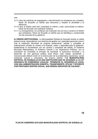 ---------------------------------------------------------------
---
6.1.5.-Que las prácticas de segregación y discriminación se erradiquen por completo.
Hacer de Surquillo un distrito que reconozca y respete la pluralidad y la
diferencia.
6.1.6.-Que el distrito esté bien conectado al interior y bien comunicada al exterior.
Hacer de Surquillo una metrópoli moderna.
6.1.7.-La transparencia y la confianza nos motivarán día con día a construir El distrito
que anhelamos. Hacer de Surquillo un distrito que se identifique y comprometa
con las acciones de su gobierno.
6.2 MISION INSTITUCIONAL: La Municipalidad Distrital de Surquillo tendrá un sólido
gobierno local, desarrollando una dinámica de gestión con capacidad gerencial; para lo
cual la Institución Municipal se propone perfeccionar, ampliar y completar el
ordenamiento iniciado en cuanto a la limpieza, orden y seguridad para la población,
fortaleciendo la concertación con los vecinos y empresas del distrito, el Gobierno
Municipal Metropolitano, el Gobierno Central y los Organismos Públicos, con la
orientación de consolidar el principio de autoridad, la autonomía municipal y el
desarrollo de una gerencia pública local eficaz; este trabajo compartido y
mancomunado deberá incidir en la disminución de la problemática económica, social,
ambiental, cultural y urbanística, del entorno distrital. “LA MUNICIPALIDAD
DISTRITAL DE SURQUILLO ES UNA INSTITUCIÓN QUE DE ACUERDO A LA LEY
ORGANICA DE GOBIERNOS LOCALES PROMUEVE EL DESARROLLO LOCAL
CON UNA ADMINISTRACIÓN HONESTA, TRANSPARENTE, EFICAZ Y EFICIENTE
CON PROFUNDO SENTIDO SOCIAL, QUE BRINDA SERVICIOS DE CALIDAD”.
10
PLAN DE GOBIERNO 2019-2022-MUNICIPALIDAD DISTRITAL DE SURQUILLO
 