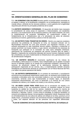 ---------------------------------------------------------------
---
VII. ORIENTACIONES GENERALES DEL PLAN DE GOBIERNO
7.1.- UN GOBIERNO CON VALORES Nuestra gestión municipal estará cimentada en
el respeto a valores, en la fiscalización ciudadana y en la transparencia, orientados al
manejo eficaz y eficiente de los recursos públicos, y como garantía de la legitimidad
requerida para afrontar los principales problemas de la ciudad.
7.2.-DISTRITO MODERNO E INTEGRADO.- El desarrollo del distrito hace necesaria
la consolidación de varias zonas en expansión e interconectados, con excelentes
servicios y una revalorización de los espacios públicos y del medio ambiente, así como
la implementación de proyectos estratégicos de modernización urbana, el
fortalecimiento de la infraestructura vial y la articulación de polos de atracción
económica en turismo, gastronomía y cultura a nivel de cada zona.
7.3.- UN DISTRITO PARA TRANSITAR EN ORDEN.- Siendo una urgencia ciudadana
solucionar los problemas de transporte en Lima, es necesario articular con la
Municipalidad Provincial de Lima para promover una regulación inclusiva y con
enfoque empresarial en este importante servicio público, orientada a modernizar el
parque automotor con buses amplios y a gas natural, consolidando las empresas de
transporte que participan en la concesión de rutas como entidades dinámicas;
optimizando las condiciones de prestación del servicio (horarios fijos de salida y
llegada) y mejorando las condiciones laborales del recurso humano implicado (sueldo
fijo y beneficios); así como modernizando la infraestructura vial y generalizando el uso
de semaforización inteligente.
7.4.- UN DISTRITO SEGURO.-El incremento significativo de los índices de
criminalidad y delincuencia en el distrito, hace indispensable que la gestión municipal
asuma el liderazgo político en el manejo de la seguridad ciudadana, priorizando las
acciones de prevención integral de la delincuencia (cámaras de vigilancia,
participación organizada de los vecinos, etc.), e implementando también acciones
estratégicas de intervención eficaces en coordinación con la Policía Nacional del Perú
y en base a los planes operativos del distrito.
7.5.- UN DISTRITO EMPRENDEDOR.-En el contexto de crecimiento y consolidación
económica que actualmente experimenta nuestro país, es necesario que el distrito sea
concebida y articulada como una comunidad moderna y con una fuerte dinámica de
crecimiento, teniendo como ejes fundamentales el empleo digno, el desarrollo
empresarial descentralizado, así como el desarrollo y la vivencia de una cultura
ciudadana de valores y con respeto a la ciudad y a los vecinos y vecinas.
7.6.- UN BUEN LUGAR PARA VIVIR.-Dentro de la concepción de respeto a la
persona humana y con una perspectiva inclusiva, es necesario mejorar en forma
sustantiva la calidad de vida de los vecinos, mediante la puesta en marcha de
acciones eficaces en las áreas de promoción y desarrollo humano, salud, educación,
recreación y deportes, cultura, y lucha contra el pandillaje, la violencia doméstica, el
consumo de sustancias tóxicas y la pornografía y explotación infantil. Queremos incidir
en el fortalecimiento de una cultura de valores con énfasis en la niñez, juventud y en el
adulto mayor, y buscamos construir una convivencia inclusiva e integradora para todos
y todas, con especial atención en las personas con capacidad diferenciada.
11
PLAN DE GOBIERNO 2019-2022-MUNICIPALIDAD DISTRITAL DE SURQUILLO
 
