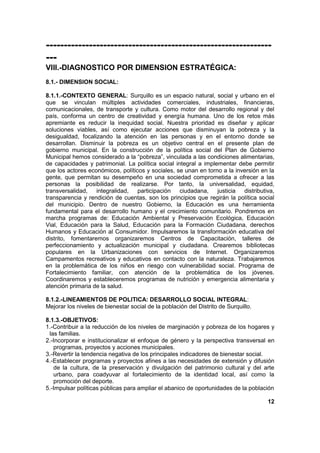 ---------------------------------------------------------------
---
VIII.-DIAGNOSTICO POR DIMENSION ESTRATÉGICA:
8.1.- DIMENSION SOCIAL:
8.1.1.-CONTEXTO GENERAL: Surquillo es un espacio natural, social y urbano en el
que se vinculan múltiples actividades comerciales, industriales, financieras,
comunicacionales, de transporte y cultura. Como motor del desarrollo regional y del
país, conforma un centro de creatividad y energía humana. Uno de los retos más
apremiante es reducir la inequidad social. Nuestra prioridad es diseñar y aplicar
soluciones viables, así como ejecutar acciones que disminuyan la pobreza y la
desigualdad, focalizando la atención en las personas y en el entorno donde se
desarrollan. Disminuir la pobreza es un objetivo central en el presente plan de
gobierno municipal. En la construcción de la política social del Plan de Gobierno
Municipal hemos considerado a la “pobreza”, vinculada a las condiciones alimentarias,
de capacidades y patrimonial. La política social integral a implementar debe permitir
que los actores económicos, políticos y sociales, se unan en torno a la inversión en la
gente, que permitan su desempeño en una sociedad comprometida a ofrecer a las
personas la posibilidad de realizarse. Por tanto, la universalidad, equidad,
transversalidad, integralidad, participación ciudadana, justicia distributiva,
transparencia y rendición de cuentas, son los principios que regirán la política social
del municipio. Dentro de nuestro Gobierno, la Educación es una herramienta
fundamental para el desarrollo humano y el crecimiento comunitario. Pondremos en
marcha programas de: Educación Ambiental y Preservación Ecológica, Educación
Vial, Educación para la Salud, Educación para la Formación Ciudadana, derechos
Humanos y Educación al Consumidor. Impulsaremos la transformación educativa del
distrito, fomentaremos organizaremos Centros de Capacitación, talleres de
perfeccionamiento y actualización municipal y ciudadana. Crearemos bibliotecas
populares en la Urbanizaciones con servicios de Internet. Organizaremos
Campamentos recreativos y educativos en contacto con la naturaleza. Trabajaremos
en la problemática de los niños en riesgo con vulnerabilidad social. Programa de
Fortalecimiento familiar, con atención de la problemática de los jóvenes.
Coordinaremos y estableceremos programas de nutrición y emergencia alimentaria y
atención primaria de la salud.
8.1.2.-LINEAMIENTOS DE POLITICA: DESARROLLO SOCIAL INTEGRAL:
Mejorar los niveles de bienestar social de la población del Distrito de Surquillo.
8.1.3.-OBJETIVOS:
1.-Contribuir a la reducción de los niveles de marginación y pobreza de los hogares y
las familias.
2.-Incorporar e institucionalizar el enfoque de género y la perspectiva transversal en
programas, proyectos y acciones municipales.
3.-Revertir la tendencia negativa de los principales indicadores de bienestar social.
4.-Establecer programas y proyectos afines a las necesidades de extensión y difusión
de la cultura, de la preservación y divulgación del patrimonio cultural y del arte
urbano, para coadyuvar al fortalecimiento de la identidad local, así como la
promoción del deporte.
5.-Impulsar políticas públicas para ampliar el abanico de oportunidades de la población
12
 