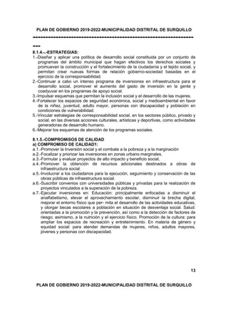 PLAN DE GOBIERNO 2019-2022-MUNICIPALIDAD DISTRITAL DE SURQUILLO
---------------------------------------------------------------
---
8.1.4.-.-ESTRATEGIAS:
1.-Diseñar y aplicar una política de desarrollo social constituida por un conjunto de
programas del ámbito municipal que hagan efectivos los derechos sociales y
promuevan la construcción y el fortalecimiento de la ciudadanía y el tejido social, y
permitan crear nuevas formas de relación gobierno-sociedad basadas en el
ejercicio de la corresponsabilidad.
2.-Continuar a cabo un intenso programa de inversiones en infraestructura para el
desarrollo social, promover el aumento del gasto de inversión en la gente y
coadyuvar en los programas de apoyo social.
3.-Impulsar esquemas que permitan la inclusión social y el desarrollo de las mujeres.
4.-Fortalecer los espacios de seguridad económica, social y medioambiental en favor
de la niñez, juventud, adulto mayor, personas con discapacidad y población en
condiciones de vulnerabilidad.
5.-Vincular estrategias de corresponsabilidad social, en los sectores público, privado y
social, en las diversas acciones culturales, artísticas y deportivas, como actividades
generadoras de desarrollo humano.
6.-Mejorar los esquemas de atención de los programas sociales.
8.1.5.-COMPROMISOS DE CALIDAD
a) COMPROMISO DE CALIDAD1:
a.1.-Promover la Inversión social y el combate a la pobreza y a la marginación
a.2.-Focalizar y priorizar las inversiones en zonas urbano marginales.
a.3.-Formular y evaluar proyectos de alto impacto y beneficio social,
a.4.-Promover la obtención de recursos adicionales destinados a obras de
infraestructura social.
a.5.-Involucrar a los ciudadanos para la ejecución, seguimiento y conservación de las
obras públicas de infraestructura social.
a.6.-Suscribir convenios con universidades públicas y privadas para la realización de
proyectos vinculados a la superación de la pobreza.
a.7.-Ejecutar inversiones en: Educación: principalmente enfocadas a disminuir el
analfabetismo, elevar el aprovechamiento escolar, disminuir la brecha digital,
mejorar el entorno físico que per- mita el desarrollo de las actividades educativas,
y otorgar becas escolares a población en situación de desventaja social. Salud:
orientadas a la promoción y la prevención, así como a la detección de factores de
riesgo; asimismo, a la nutrición y el ejercicio físico. Promoción de la cultura: para
ampliar los espacios de recreación y entretenimiento. En materia de género y
equidad social: para atender demandas de mujeres, niños, adultos mayores,
jóvenes y personas con discapacidad.
13
PLAN DE GOBIERNO 2019-2022-MUNICIPALIDAD DISTRITAL DE SURQUILLO
 