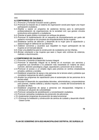 ---------------------------------------------------------------
---
b) COMPROMISO DE CALIDAD 2:
b.1.-Promover y Fomentar Inclusión social y género
b.2.-Promover la creación de un sistema de organización social para lograr una mayor
participación ciudadana.
b.3.-Diseñar y operar un programa de asistencia técnica para la estimulación
profesionalización de organizaciones de la sociedad civil, que genere vínculos
productivos entre gobierno y ciudadanos.
b.4.-Orientar el gasto público municipal con enfoque de género.
b.5.-Promover la implementación de un esquema de acompañamiento por parte del
gobierno municipal en los procesos de empoderamiento de las mujeres.
b.6.-Establecer centros de atención y desarrollo de la mujer para la capacitación y
asesoría legal en defensa de sus derechos.
b.7.-Celebrar convenios y acuerdos que respalden la mayor participación de las
mujeres en el mercado laboral.
b.8.-Crear una plataforma para la construcción de ciudadanía con los infantes.
b.9.-Brindar orientación a las mujeres que sean o hayan sido víctimas de violencia,
maltrato o discriminación.
c) COMPROMISO DE CALIDAD 3:
c.1.-Promover y fomentar el desarrollo humano Integral
c.2.-Promover el desarrollo integral de la familia en el municipio con servicios y
programas que beneficien a la población más necesitada en materia de salud,
nutrición, atención psicológica y legal, capacitación y prevención de la violencia.
c.3.-Promover el acceso a un empleo digno para jóvenes en centros empleadores
privados, públicos y sociales.
c.4.-Establecer programas de apoyo a las personas de la tercera edad y jubilados que
consideren esquemas de salud y sanidad.
c.5.-Ampliar los programas de capacitación para el autoempleo de las personas de la
tercera edad.
c.6.-Impulsar el desarrollo de capacidades laborales, administrativas y emprendedoras
para jóvenes, madres solteras y adultos mayores, a través del funcionamiento de
escuelas de oficio.
c.1.-Establecer programas de apoyo a personas con discapacidad, indígenas e
individuos en situación de vulnerabilidad.
c.8.-Promover campañas de sensibilización y concientización ciudadana.
c.9.-Promover campañas ciudadanas de prevención de adicciones.
c.10.-Implementar programas de prevención de salud emocional.
c.11.-Promover la instalación y construcción de centros de cuidado y desarrollo infantil:
Casas Cunas
14
PLAN DE GOBIERNO 2019-2022-MUNICIPALIDAD DISTRITAL DE SURQUILLO
 