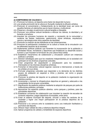 ---------------------------------------------------------------
---
d) COMPROMISO DE CALIDAD 4:
d.1.-Promover la Cultura y el deporte como factor de desarrollo humano
d.2.-una amplia promoción de la cultura en Surquillo mediante la difusión artística.
d.3.-Promover el conocimiento y fortalecimiento de la identidad local, así como de
aquellos factores y/o elementos que la hacen diversa y multicultural.
d.4.-Preservar y divulgar el patrimonio cultural tangible e intangible.
d.5.-Promover una política cultural tendiente a reforzar los valores, la identidad y el
fomento a la lectura.
d.6.-Impulsar los procesos humanos de creación y recreación de la comunidad y
revalorar las fiestas, tradiciones, gastronomía, obras artísticas, arquitectura,
ciencia y tecnología entre otros aspectos de identidad.
d.7.-Promover la creación de las bibliotecas en las Urbanizaciones.
d.8.-Promover la participación ciudadana en la cultura a través de la vinculación con
los diferentes sectores de la sociedad.
d.9.-Implementar políticas públicas que fomenten la incorporación de la población a
actividades físicas, recreativas y deportivas que fortalezcan su desarrollo social y
humano y que impulsen la formación de una cultura física sólida.
d.10.-Establecer mecanismos de colaboración y vinculación cultural con instancias
públicas o privadas.
d.11.-Generar estrategias para que los creadores independientes y/o la sociedad civil
participen en los diversos programas culturales.
d.12.-Crear programas de capacitación y actualización para los ciudadanos
interesados en las diversas disciplinas artísticas.
d.13.-Fomentar el intercambio cultural regional, nacional e internacional, a través de
los artistas y/o sus obras.
d.14.-Formular programas culturales que respondan a la demanda de los distintos
grupos de población en especial a niños y jóvenes, así como a grupos
vulnerables.
d.15.-Promover la práctica del deporte en la población mediante la organización de
distintos eventos.
d.16.-Incrementar y renovar la infraestructura deportiva en general y adecuarla a las
necesidades de los grupos vulnerables.
d.17.-Dignificación de espacios públicos mediante la adopción de parques por parte de
instituciones públicas y privadas.
d.18.-Aprovechar los espacios públicos abiertos, como parques y jardines, para las
actividades deportivas.
d.19.-Establecer convenios de colaboración que impulsen la creación de escuelas de
iniciación deportiva, juegos deportivos municipales, entre otros.
d.19.-Crear el sistema municipal del deporte, vincular a todos los sectores de la
sociedad y lograr una mayor participación en la práctica deportiva de la
población.
d.20.-Posicionar a la comuna ante la ciudadanía como una institución facilitadora y
promotora del deporte.
d.21.-Ofrecer mejor calidad de vida y cobertura deportiva integral.
d.22.-Aplicar programas de calidad y rentabilidad de espacios deportivos
15
PLAN DE GOBIERNO 2019-2022-MUNICIPALIDAD DISTRITAL DE SURQUILLO
 