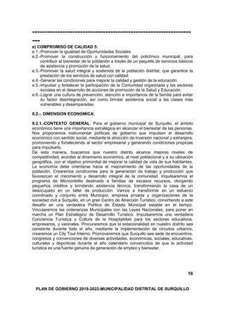 ---------------------------------------------------------------
---
e) COMPROMISO DE CALIDAD 5:
e.1.-Promover la igualdad de Oportunidades Sociales
e.2.-Promover la construcción y funcionamiento del policlínico municipal, para
contribuir al bienestar de la población a través de un paquete de servicios básicos
de asistencia y promoción de la salud.
e.3.-Promover la salud integral y sostenida de la población distrital, que garantice la
prestación de los servicios de salud con calidad.
e.4.-Generar las condiciones para mejorar la calidad y gestión de la educación.
e.5.-Impulsar y fortalecer la participación de la Comunidad organizada y los sectores
sociales en el desarrollo de acciones de promoción de la Salud y Educación.
e.6.-Lograr una cultura de prevención, atención e importancia de la familia para evitar
su factor desintegración, así como brindar asistencia social a las clases más
vulnerables y desamparadas.
8.2.-. DIMENSION ECONOMICA:
8.2.1.-CONTEXTO GENERAL: Para el gobierno municipal de Surquillo, el ámbito
económico tiene una importancia estratégica en alcanzar el bienestar de las personas.
Nos proponemos instrumentar políticas de gobierno que impulsen el desarrollo
económico con sentido social, mediante la atracción de inversión nacional y extranjera,
promoviendo y fortaleciendo al sector empresarial y generando condiciones propicias
para impulsarlo.
De esta manera, buscamos que nuestro distrito alcance mejores niveles de
competitividad, acordes al dinamismo económico, al nivel poblacional y a su ubicación
geográfica, con el objetivo primordial de mejorar la calidad de vida de sus habitantes.
La economía debe orientarse hacia el mejoramiento de las oportunidades de la
población. Crearemos condiciones para la generación de trabajo y producción que
favorezcan el crecimiento y desarrollo integral de la comunidad. Impulsaremos el
programa de Microcrédito destinado a familias de escasos recursos, otorgando
pequeños créditos y brindando asistencia técnica, transformando la casa de un
desocupado en un taller de producción. Vamos a transformar en un esfuerzo
coordinado y conjunto entre Municipio, empresa privada y organizaciones de la
sociedad civil a Surquillo, en un gran Centro de Atracción Turístico, convirtiendo a este
desafío en una verdadera Política de Estado Municipal estable en el tiempo.
Vincularemos las ordenanzas Municipales con las Leyes Nacionales, para poner en
marcha un Plan Estratégico de Desarrollo Turístico. Impulsaremos una verdadera
Conciencia Turística y Cultura de la Hospitalidad para los sectores educativos,
empresarios, y vecinales. Procuraremos que la estacionalidad en nuestro distrito sea
constante durante todo el año, mediante la implementación de circuitos urbanos,
crearemos un City Tour Interno. Promoveremos que Surquillo sea sede de encuentros,
congresos y convenciones de diversas actividades, económicas, sociales, educativas,
culturales y deportivas durante el año calendario convencidos de que la actividad
turística es una fuente genuina de generación de empleo y bienestar.
16
PLAN DE GOBIERNO 2019-2022-MUNICIPALIDAD DISTRITAL DE SURQUILLO
 