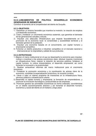 ---------------------------------------------------------------
---
8.2.2.-LINEAMIENTOS DE POLITICA: DESARROLLO ECONOMICO
GENERADOR DE BIENESTAR:
Contribuir al aumento de la competitividad del distrito de Surquillo.
8.2.3.-OBJETIVOS:
1.- Garantizar un entorno favorable que incentive la inversión, la creación de empleos
y el desarrollo económico.
2.- Crear y fortalecer un crecimiento económico sostenido, que garantice el bienestar
de las generaciones actuales y futuras.
3.- Impulsar una adecuada infraestructura que impacte favorablemente en la
promoción de la economía local: la conectividad y accesibilidad territorial y el
bienestar general de la población.
4.- Impulsar una economía basada en el conocimiento, con capital humano y
empresarial competitivo.
5: Fomentar un distrito productivo e industrial, competitivo en el mercado nacional e
internacional por la originalidad y calidad de sus productos.
8.2.4.-ESTRATEGIAS:
1.-Mejorar el marco institucional en el que se desempeña la economía para impulsar,
motivar e incentivar a los actores económicos clave; efectuar mayores inversiones
en infraestructura física; mejorar la dotación de servicios públicos; fortalecer el
capital humano, la cultura emprendedora, el desarrollo empresarial; así como
fomentar la innovación y la productividad.
2.- Realizar exhaustivas reformas del marco institucional para el crecimiento
económico.
3.- Fortalecer la promoción económica y la coordinación de actores clave de la
economía, consolidar la especialización productiva y la vocación turística.
4.- Llevar a cabo un intenso programa de inversiones en la infraestructura física,
servicios públicos e infraestructura urbana.
5.-Desarrollar el capital humano y empresarial, la formación de emprendedores, y
promover la innovación tecnológica y productividad en las empresas.
6.- Promover generar las actividades económicas en forma ordenada, convirtiéndose
en un distrito económicamente atractivo y así fomentar el desarrollo humano,
económico y social del distrito en el mediano y largo plazo
17
PLAN DE GOBIERNO 2019-2022-MUNICIPALIDAD DISTRITAL DE SURQUILLO
 